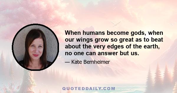 When humans become gods, when our wings grow so great as to beat about the very edges of the earth, no one can answer but us.