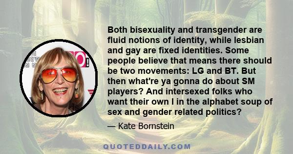 Both bisexuality and transgender are fluid notions of identity, while lesbian and gay are fixed identities. Some people believe that means there should be two movements: LG and BT. But then what're ya gonna do about SM