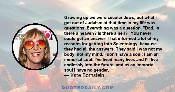 Growing up we were secular Jews, but what I got out of Judaism at that time in my life was questions. Everything was a question. Dad, is there a heaven? Is there a hell? You never could get an answer. That informed a