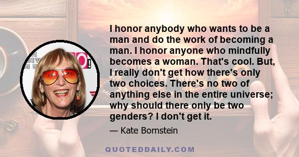 I honor anybody who wants to be a man and do the work of becoming a man. I honor anyone who mindfully becomes a woman. That's cool. But, I really don't get how there's only two choices. There's no two of anything else