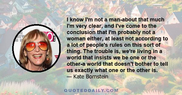 I know I'm not a man-about that much I'm very clear, and I've come to the conclusion that I'm probably not a woman either, at least not according to a lot of people's rules on this sort of thing. The trouble is, we're