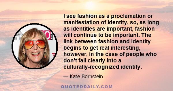 I see fashion as a proclamation or manifestation of identity, so, as long as identities are important, fashion will continue to be important. The link between fashion and identity begins to get real interesting,