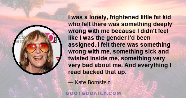 I was a lonely, frightened little fat kid who felt there was something deeply wrong with me because I didn't feel like I was the gender I'd been assigned. I felt there was something wrong with me, something sick and