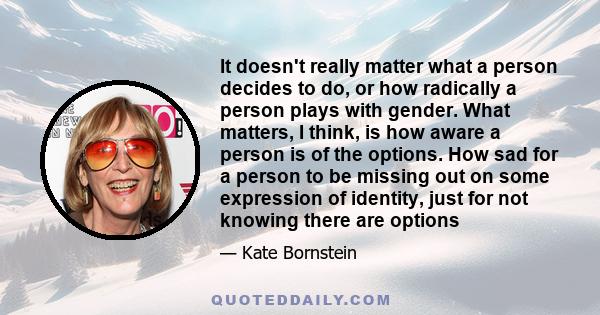 It doesn't really matter what a person decides to do, or how radically a person plays with gender. What matters, I think, is how aware a person is of the options. How sad for a person to be missing out on some