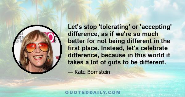 Let's stop 'tolerating' or 'accepting' difference, as if we're so much better for not being different in the first place. Instead, let's celebrate difference, because in this world it takes a lot of guts to be different.