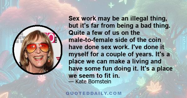 Sex work may be an illegal thing, but it's far from being a bad thing. Quite a few of us on the male-to-female side of the coin have done sex work. I've done it myself for a couple of years. It's a place we can make a