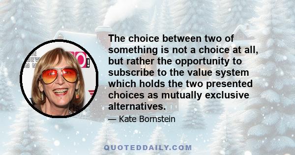 The choice between two of something is not a choice at all, but rather the opportunity to subscribe to the value system which holds the two presented choices as mutually exclusive alternatives.