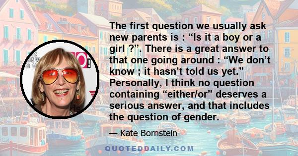 The first question we usually ask new parents is : “Is it a boy or a girl ?”. There is a great answer to that one going around : “We don’t know ; it hasn’t told us yet.” Personally, I think no question containing