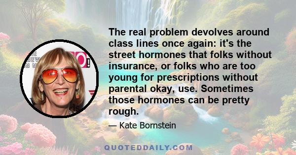 The real problem devolves around class lines once again: it's the street hormones that folks without insurance, or folks who are too young for prescriptions without parental okay, use. Sometimes those hormones can be