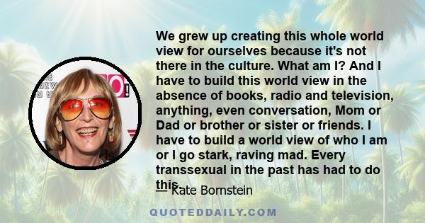 We grew up creating this whole world view for ourselves because it's not there in the culture. What am I? And I have to build this world view in the absence of books, radio and television, anything, even conversation,