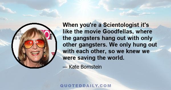 When you're a Scientologist it's like the movie Goodfellas, where the gangsters hang out with only other gangsters. We only hung out with each other, so we knew we were saving the world.