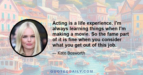 Acting is a life experience. I'm always learning things when I'm making a movie. So the fame part of it is fine when you consider what you get out of this job.