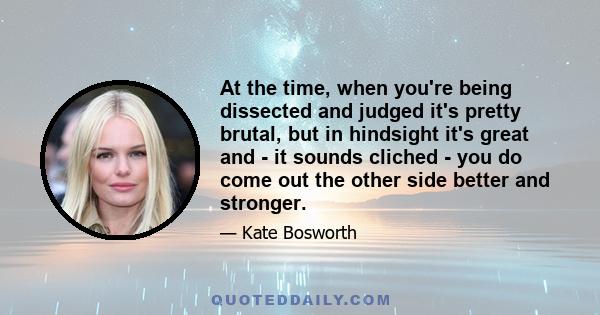 At the time, when you're being dissected and judged it's pretty brutal, but in hindsight it's great and - it sounds cliched - you do come out the other side better and stronger.