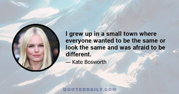 I grew up in a small town where everyone wanted to be the same or look the same and was afraid to be different.