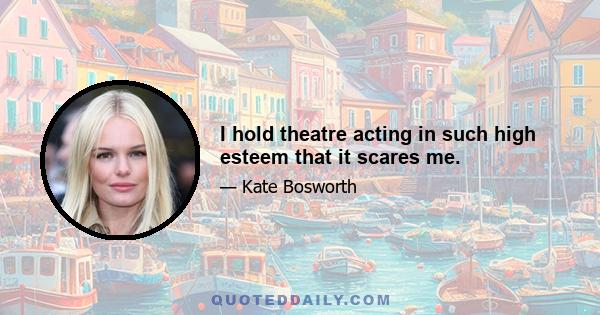 I hold theatre acting in such high esteem that it scares me.