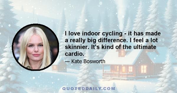 I love indoor cycling - it has made a really big difference. I feel a lot skinnier. It's kind of the ultimate cardio.