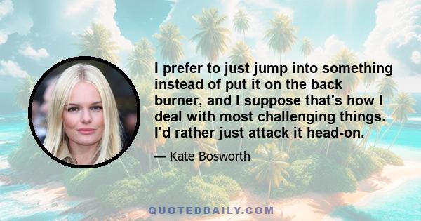 I prefer to just jump into something instead of put it on the back burner, and I suppose that's how I deal with most challenging things. I'd rather just attack it head-on.