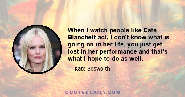 When I watch people like Cate Blanchett act, I don't know what is going on in her life, you just get lost in her performance and that's what I hope to do as well.