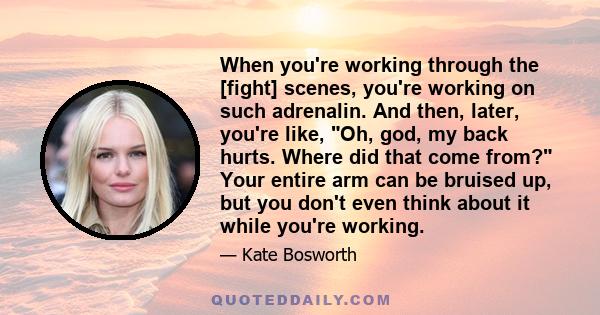 When you're working through the [fight] scenes, you're working on such adrenalin. And then, later, you're like, Oh, god, my back hurts. Where did that come from? Your entire arm can be bruised up, but you don't even