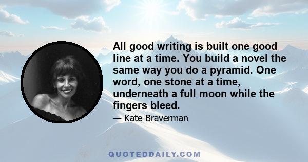 All good writing is built one good line at a time. You build a novel the same way you do a pyramid. One word, one stone at a time, underneath a full moon while the fingers bleed.