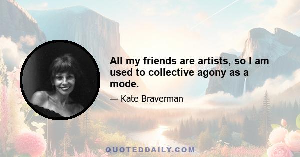 All my friends are artists, so I am used to collective agony as a mode.