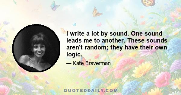 I write a lot by sound. One sound leads me to another. These sounds aren't random; they have their own logic.