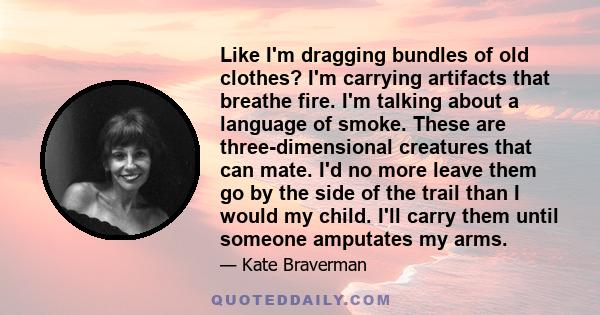 Like I'm dragging bundles of old clothes? I'm carrying artifacts that breathe fire. I'm talking about a language of smoke. These are three-dimensional creatures that can mate. I'd no more leave them go by the side of