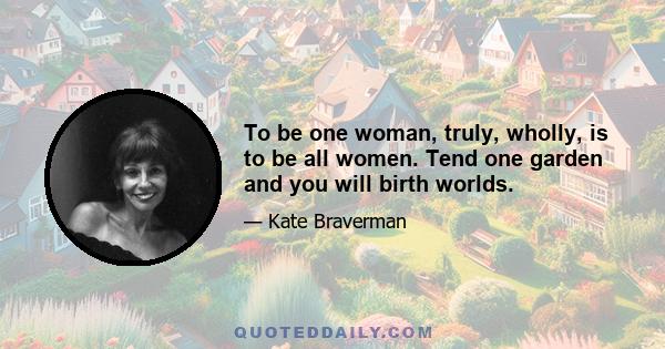 To be one woman, truly, wholly, is to be all women. Tend one garden and you will birth worlds.