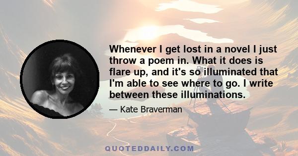 Whenever I get lost in a novel I just throw a poem in. What it does is flare up, and it's so illuminated that I'm able to see where to go. I write between these illuminations.