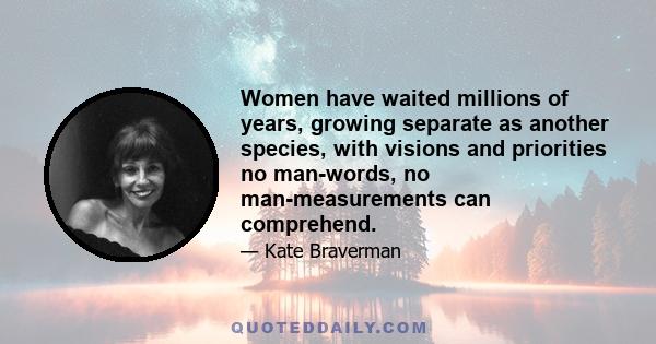 Women have waited millions of years, growing separate as another species, with visions and priorities no man-words, no man-measurements can comprehend.