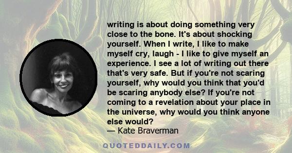 writing is about doing something very close to the bone. It's about shocking yourself. When I write, I like to make myself cry, laugh - I like to give myself an experience. I see a lot of writing out there that's very