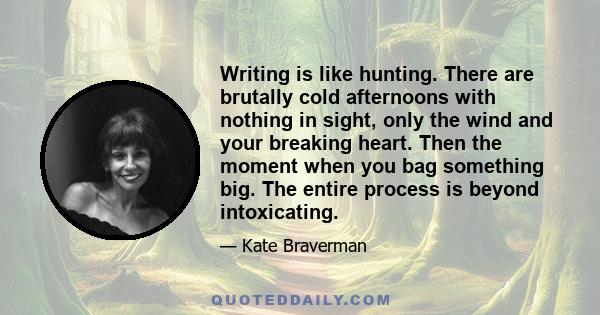 Writing is like hunting. There are brutally cold afternoons with nothing in sight, only the wind and your breaking heart. Then the moment when you bag something big. The entire process is beyond intoxicating.