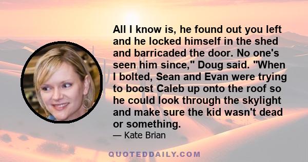 All I know is, he found out you left and he locked himself in the shed and barricaded the door. No one's seen him since, Doug said. When I bolted, Sean and Evan were trying to boost Caleb up onto the roof so he could