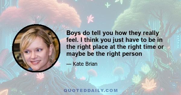 Boys do tell you how they really feel. I think you just have to be in the right place at the right time or maybe be the right person