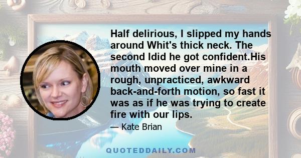 Half delirious, I slipped my hands around Whit's thick neck. The second Idid he got confident.His mouth moved over mine in a rough, unpracticed, awkward back-and-forth motion, so fast it was as if he was trying to