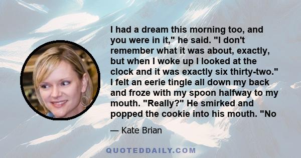 I had a dream this morning too, and you were in it, he said. I don't remember what it was about, exactly, but when I woke up I looked at the clock and it was exactly six thirty-two. I felt an eerie tingle all down my