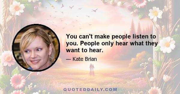 You can't make people listen to you. People only hear what they want to hear.