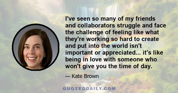 I've seen so many of my friends and collaborators struggle and face the challenge of feeling like what they're working so hard to create and put into the world isn't important or appreciated... it's like being in love