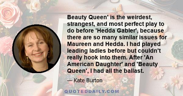 Beauty Queen' is the weirdest, strangest, and most perfect play to do before 'Hedda Gabler', because there are so many similar issues for Maureen and Hedda. I had played leading ladies before but couldn't really hook