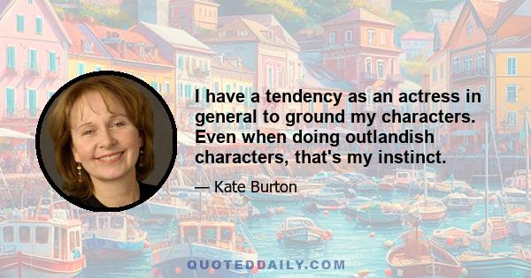 I have a tendency as an actress in general to ground my characters. Even when doing outlandish characters, that's my instinct.