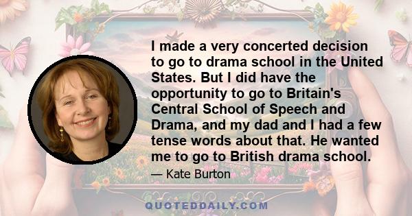 I made a very concerted decision to go to drama school in the United States. But I did have the opportunity to go to Britain's Central School of Speech and Drama, and my dad and I had a few tense words about that. He