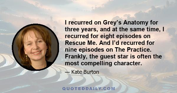 I recurred on Grey’s Anatomy for three years, and at the same time, I recurred for eight episodes on Rescue Me. And I’d recurred for nine episodes on The Practice. Frankly, the guest star is often the most compelling