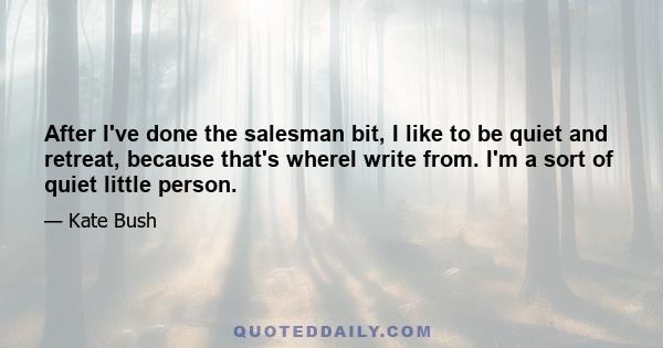 After I've done the salesman bit, I like to be quiet and retreat, because that's whereI write from. I'm a sort of quiet little person.