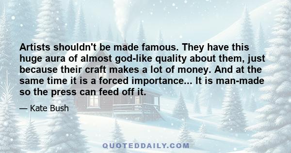 Artists shouldn't be made famous. They have this huge aura of almost god-like quality about them, just because their craft makes a lot of money. And at the same time it is a forced importance... It is man-made so the