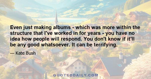 Even just making albums - which was more within the structure that I've worked in for years - you have no idea how people will respond. You don't know if it'll be any good whatsoever. It can be terrifying.