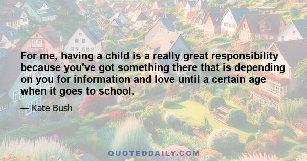 For me, having a child is a really great responsibility because you've got something there that is depending on you for information and love until a certain age when it goes to school.