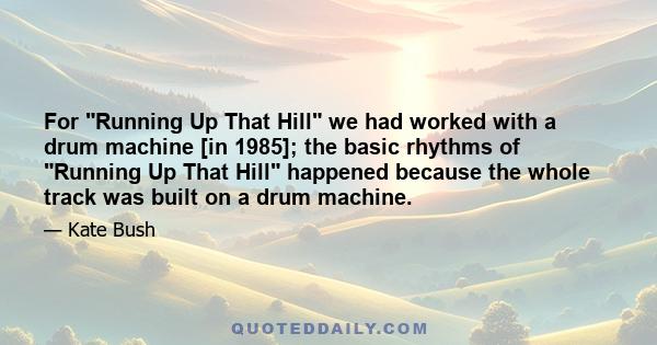 For Running Up That Hill we had worked with a drum machine [in 1985]; the basic rhythms of Running Up That Hill happened because the whole track was built on a drum machine.