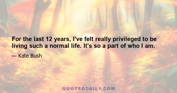 For the last 12 years, I've felt really privileged to be living such a normal life. It's so a part of who I am.