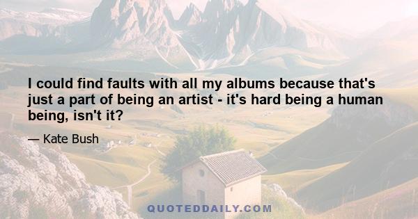 I could find faults with all my albums because that's just a part of being an artist - it's hard being a human being, isn't it?