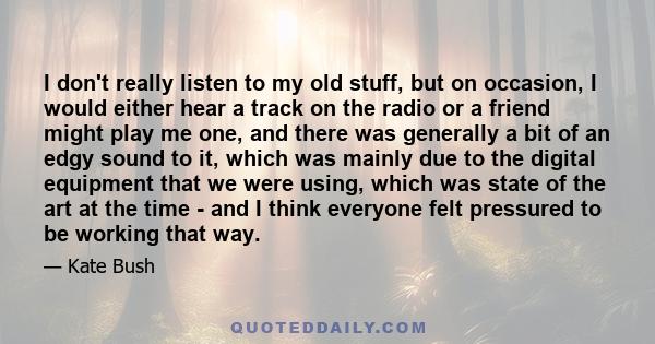 I don't really listen to my old stuff, but on occasion, I would either hear a track on the radio or a friend might play me one, and there was generally a bit of an edgy sound to it, which was mainly due to the digital